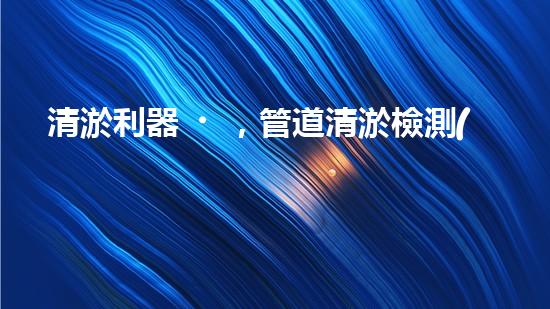 清淤利器，管道清淤檢測(cè)機(jī)器人大比拼！